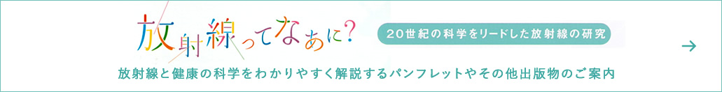 放射線ってなあに？　20世紀の科学をリードした放射線の研究　放射線と健康の科学をわかりやすく解説するパンフレットやその他出版物のご案内